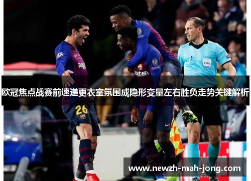 欧冠焦点战赛前速递更衣室氛围成隐形变量左右胜负走势关键解析
