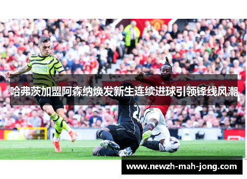 哈弗茨加盟阿森纳焕发新生连续进球引领锋线风潮