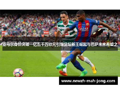 亚马尔身价突破一亿五千万欧元引爆足坛新王崛起与巴萨未来希望之