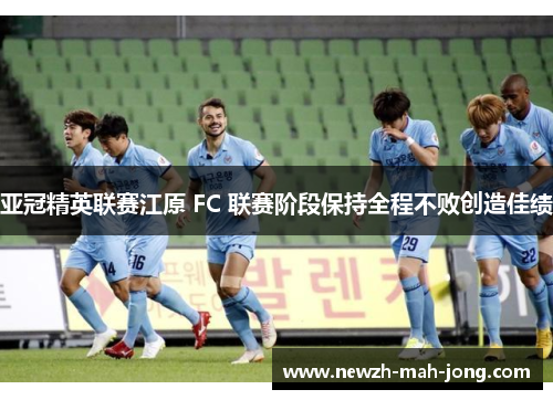 亚冠精英联赛江原 FC 联赛阶段保持全程不败创造佳绩 亚冠精英联赛江原 FC 联赛阶段保持全程不败创造佳绩